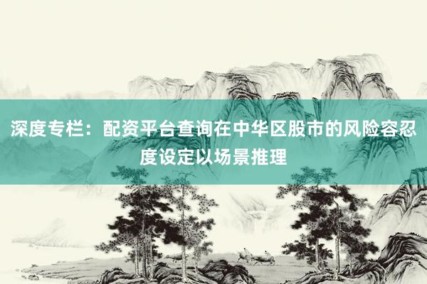 深度专栏：配资平台查询在中华区股市的风险容忍度设定以场景推理
