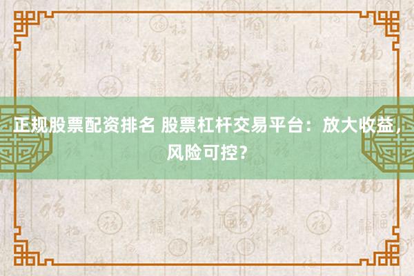 正规股票配资排名 股票杠杆交易平台：放大收益，风险可控？