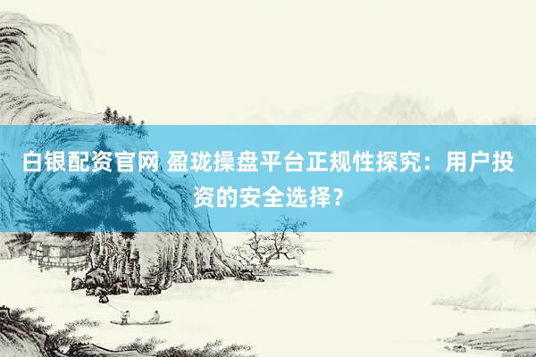 白银配资官网 盈珑操盘平台正规性探究：用户投资的安全选择？