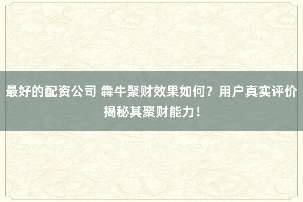 最好的配资公司 犇牛聚财效果如何？用户真实评价揭秘其聚财能力！
