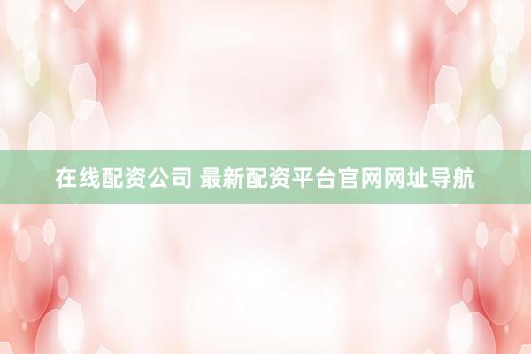 在线配资公司 最新配资平台官网网址导航