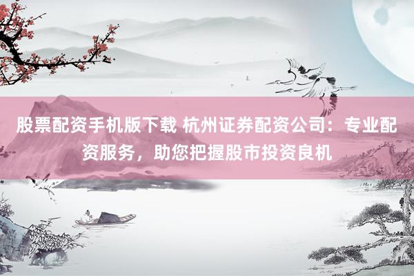 股票配资手机版下载 杭州证券配资公司：专业配资服务，助您把握股市投资良机