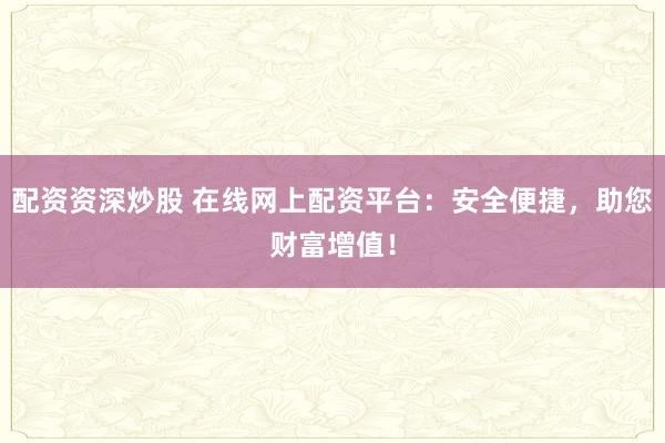 配资资深炒股 在线网上配资平台：安全便捷，助您财富增值！
