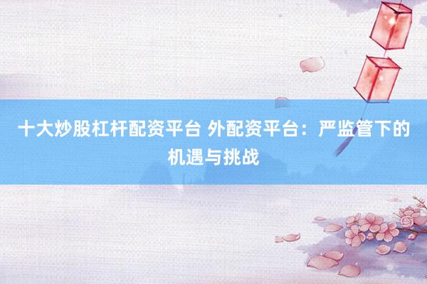 十大炒股杠杆配资平台 外配资平台：严监管下的机遇与挑战