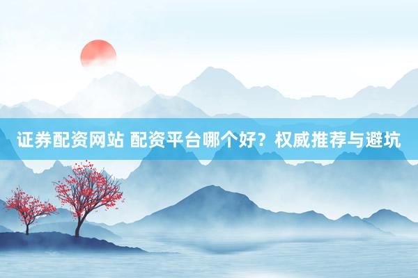 证券配资网站 配资平台哪个好？权威推荐与避坑