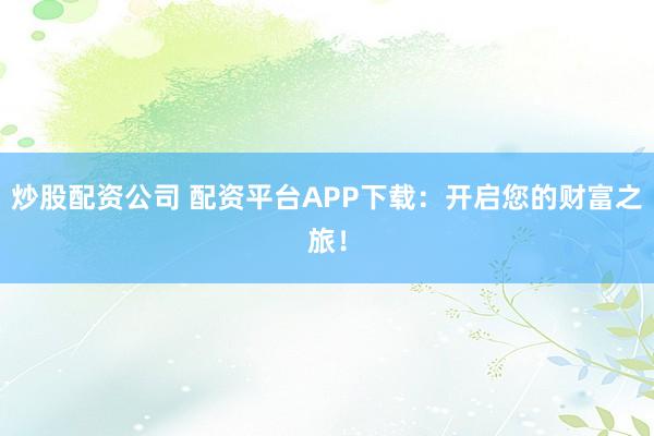 炒股配资公司 配资平台APP下载：开启您的财富之旅！