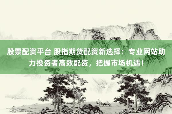 股票配资平台 股指期货配资新选择：专业网站助力投资者高效配资，把握市场机遇！