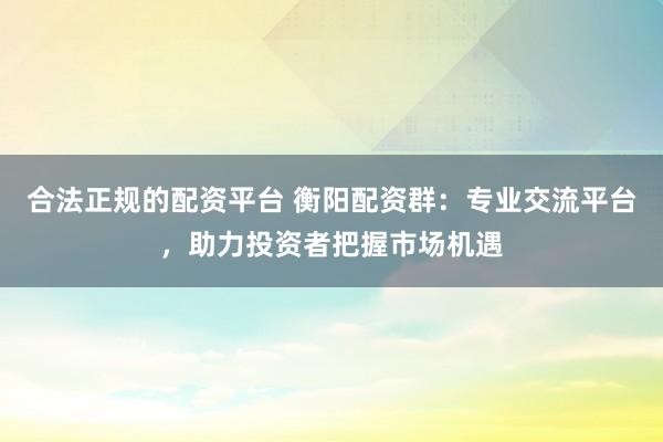 合法正规的配资平台 衡阳配资群:专业交流平台,助力投资者把握市场机遇