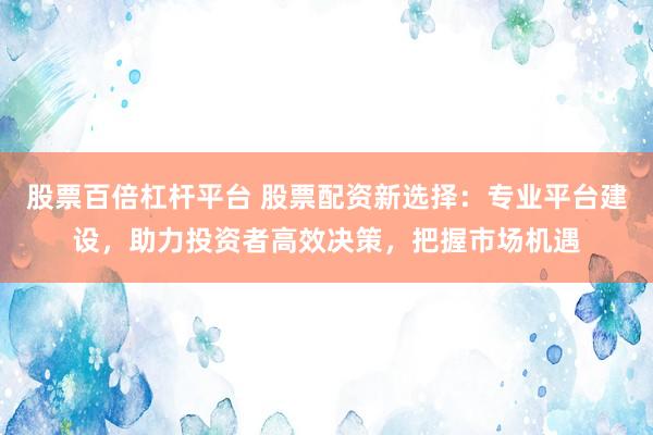 股票百倍杠杆平台 股票配资新选择:专业平台建设,助力投资者高效决策,把握市场机遇