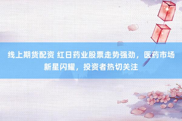 线上期货配资 红日药业股票走势强劲，医药市场新星闪耀，投资者热切关注