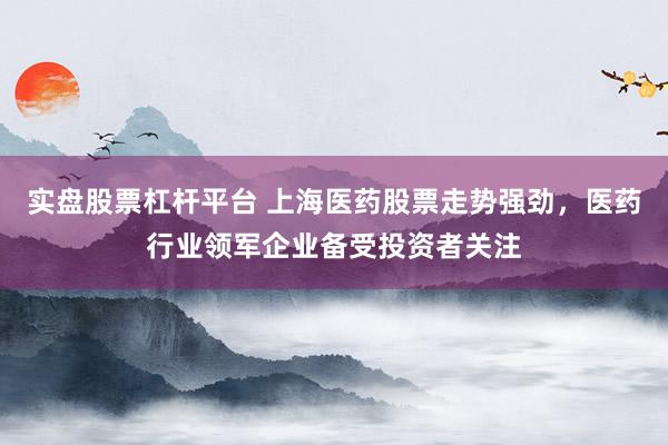 实盘股票杠杆平台 上海医药股票走势强劲，医药行业领军企业备受投资者关注