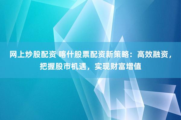 网上炒股配资 喀什股票配资新策略:高效融资,把握股市机遇,实现财富增值