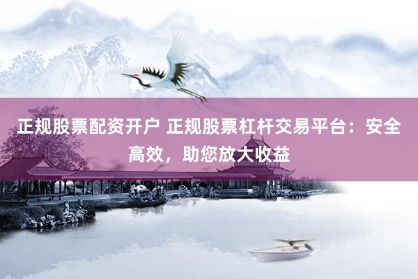 正规股票配资开户 正规股票杠杆交易平台：安全高效，助您放大收益