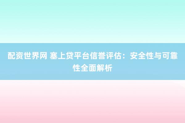 配资世界网 塞上贷平台信誉评估：安全性与可靠性全面解析