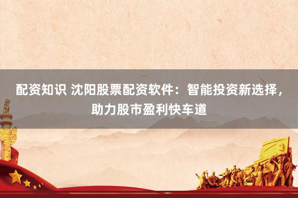 配资知识 沈阳股票配资软件：智能投资新选择，助力股市盈利快车道
