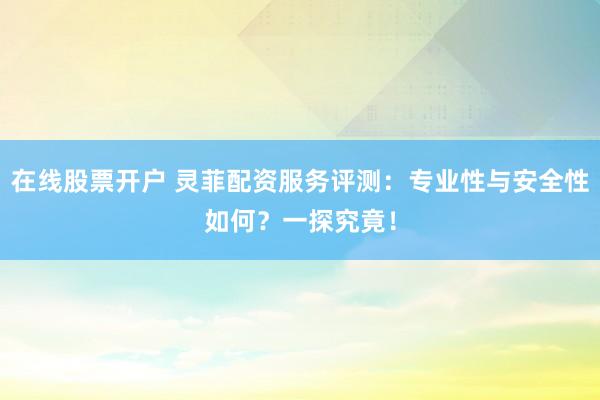在线股票开户 灵菲配资服务评测：专业性与安全性如何？一探究竟！