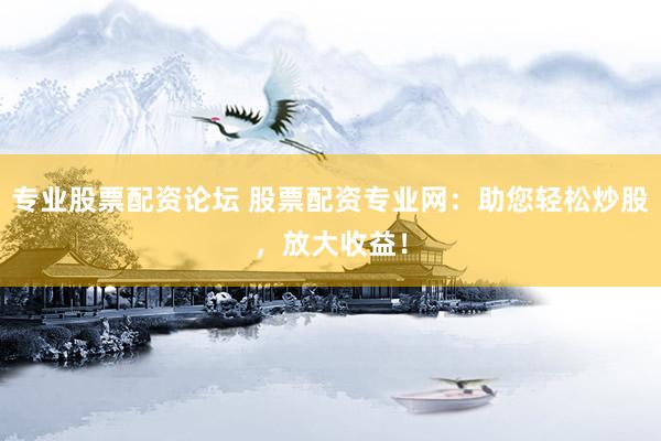 专业股票配资论坛 股票配资专业网：助您轻松炒股，放大收益！
