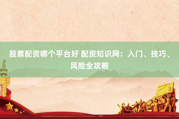 股票配资哪个平台好 配资知识网：入门、技巧、风险全攻略