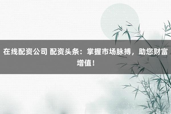 在线配资公司 配资头条：掌握市场脉搏，助您财富增值！