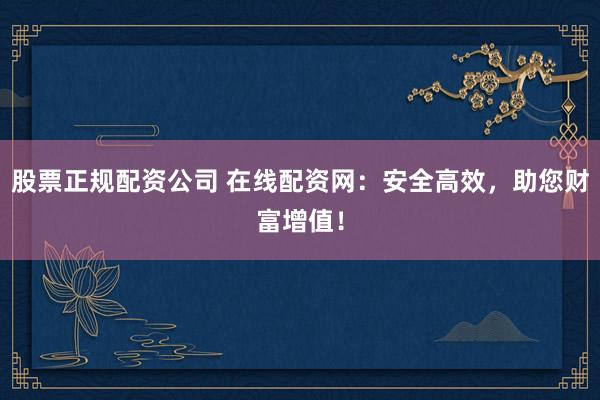 股票正规配资公司 在线配资网：安全高效，助您财富增值！