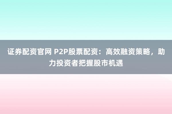证券配资官网 P2P股票配资：高效融资策略，助力投资者把握股市机遇