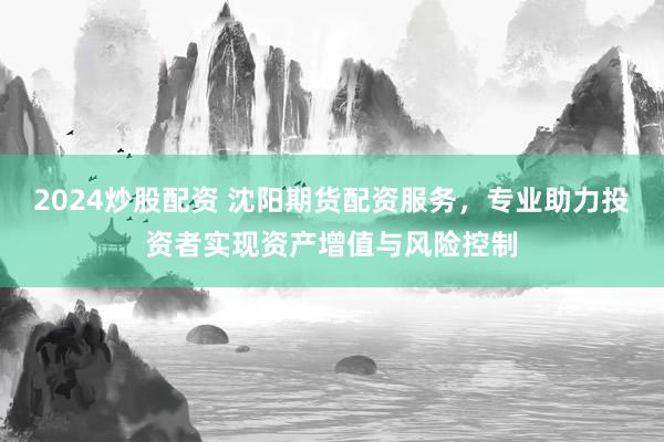 2024炒股配资 沈阳期货配资服务，专业助力投资者实现资产增值与风险控制