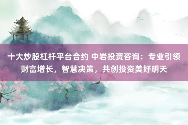 十大炒股杠杆平台合约 中岩投资咨询：专业引领财富增长，智慧决策，共创投资美好明天