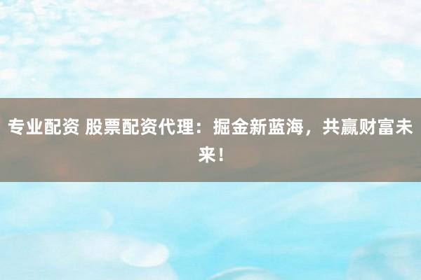 专业配资 股票配资代理：掘金新蓝海，共赢财富未来！