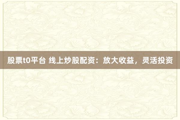 股票t0平台 线上炒股配资：放大收益，灵活投资