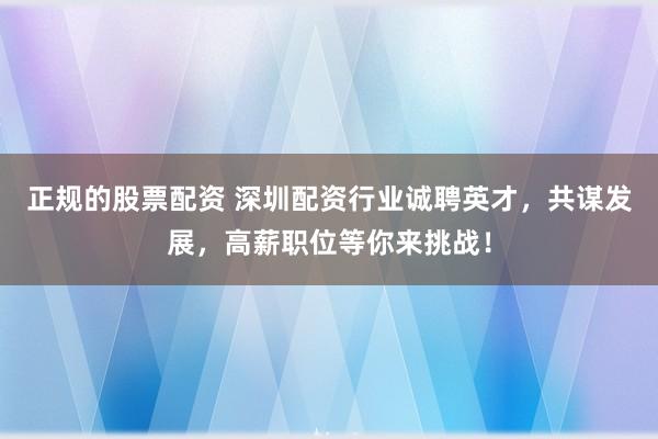 正规的股票配资 深圳配资行业诚聘英才，共谋发展，高薪职位等你来挑战！