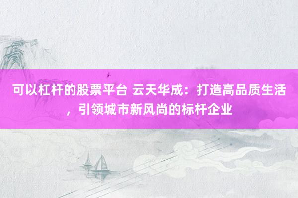 可以杠杆的股票平台 云天华成：打造高品质生活，引领城市新风尚的标杆企业