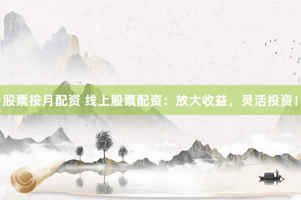 股票按月配资 线上股票配资：放大收益，灵活投资！