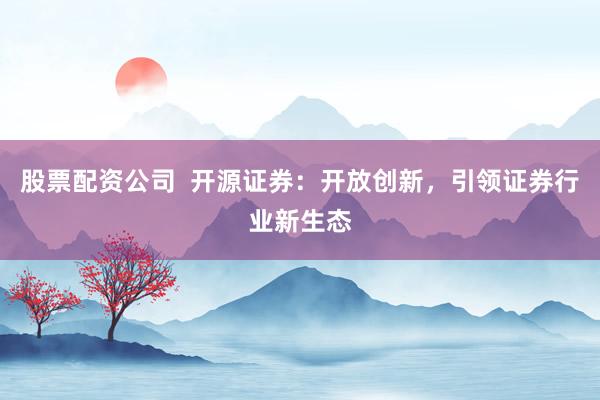股票配资公司  开源证券：开放创新，引领证券行业新生态