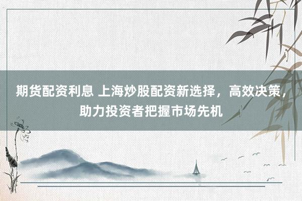 期货配资利息 上海炒股配资新选择，高效决策，助力投资者把握市场先机