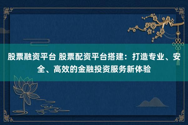 股票融资平台 股票配资平台搭建:打造专业、安全、高效的金融投资服务新体验