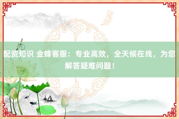 配资知识 金蜂客服：专业高效，全天候在线，为您解答疑难问题！