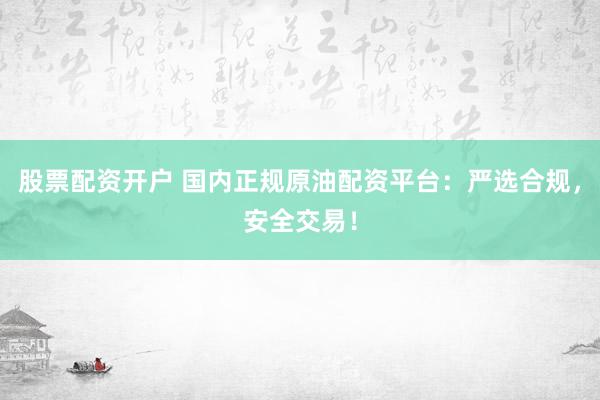 股票配资开户 国内正规原油配资平台：严选合规，安全交易！