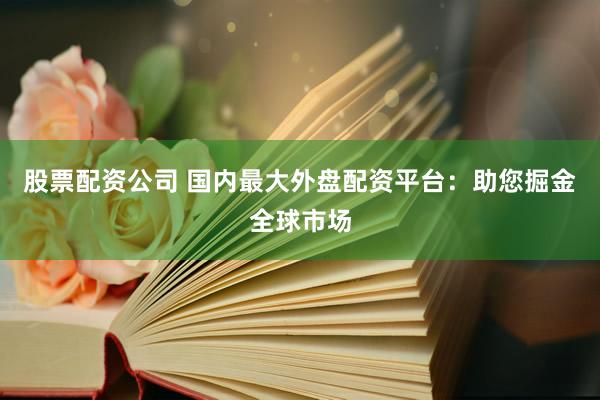 股票配资公司 国内最大外盘配资平台：助您掘金全球市场