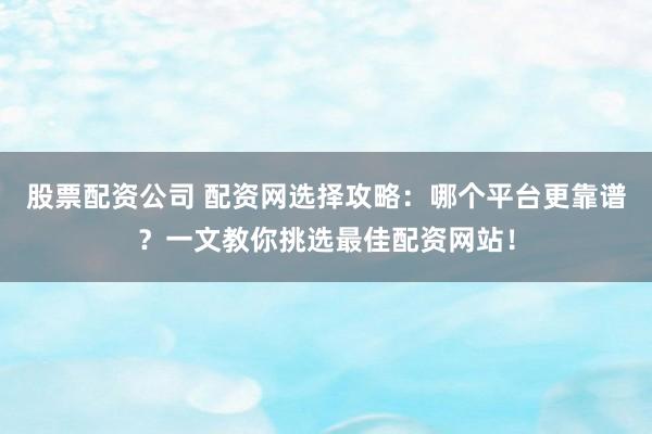 股票配资公司 配资网选择攻略：哪个平台更靠谱？一文教你挑选最佳配资网站！