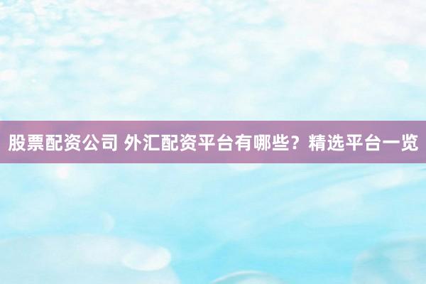 股票配资公司 外汇配资平台有哪些？精选平台一览
