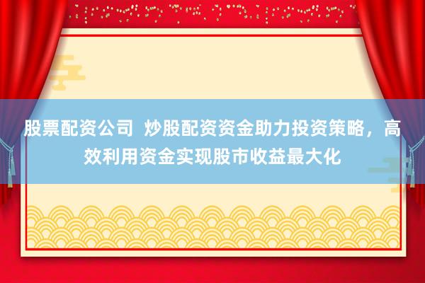 股票配资公司  炒股配资资金助力投资策略，高效利用资金实现股市收益最大化