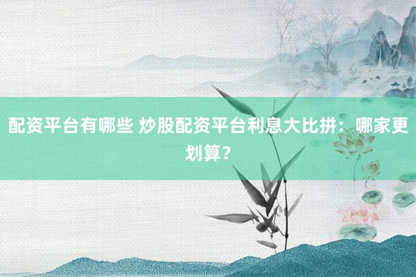 配资平台有哪些 炒股配资平台利息大比拼：哪家更划算？
