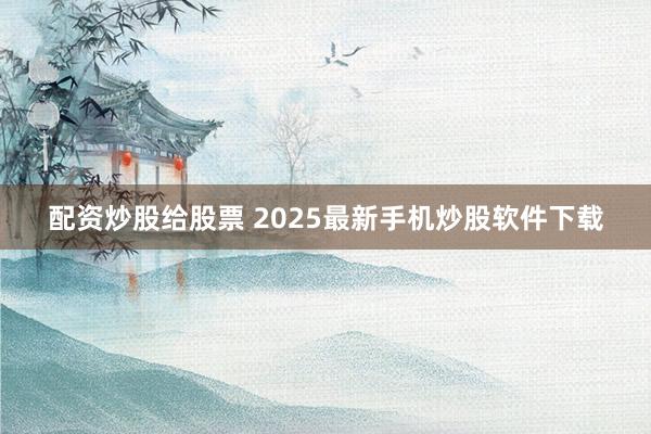 配资炒股给股票 2025最新手机炒股软件下载