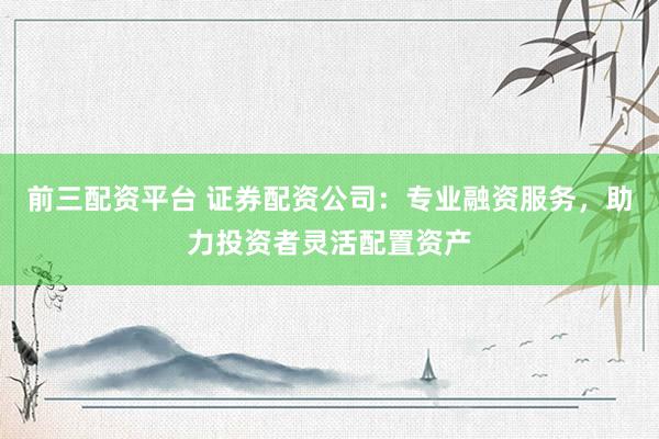 前三配资平台 证券配资公司：专业融资服务，助力投资者灵活配置资产