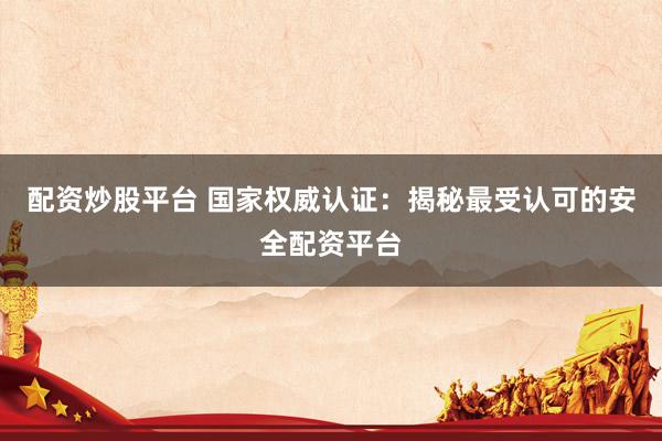 配资炒股平台 国家权威认证：揭秘最受认可的安全配资平台