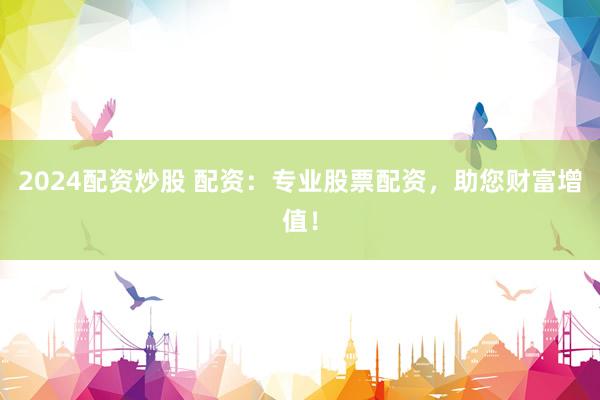 2024配资炒股 配资：专业股票配资，助您财富增值！