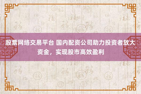股票网络交易平台 国内配资公司助力投资者放大资金，实现股市高效盈利