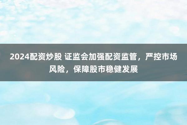 2024配资炒股 证监会加强配资监管，严控市场风险，保障股市稳健发展