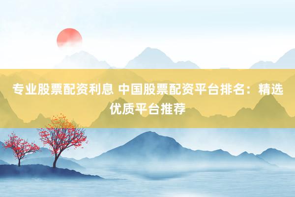 专业股票配资利息 中国股票配资平台排名：精选优质平台推荐