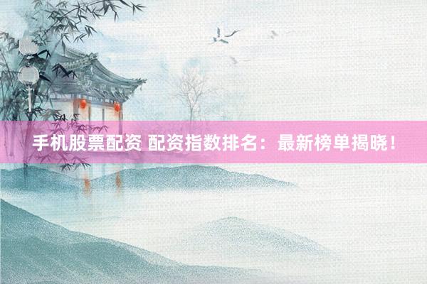 手机股票配资 配资指数排名：最新榜单揭晓！